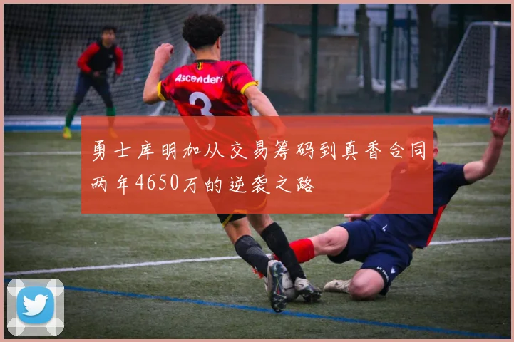 勇士库明加从交易筹码到真香合同两年4650万的逆袭之路