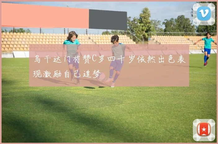乌干达门将赞C罗四十岁依然出色表现激励自己追梦