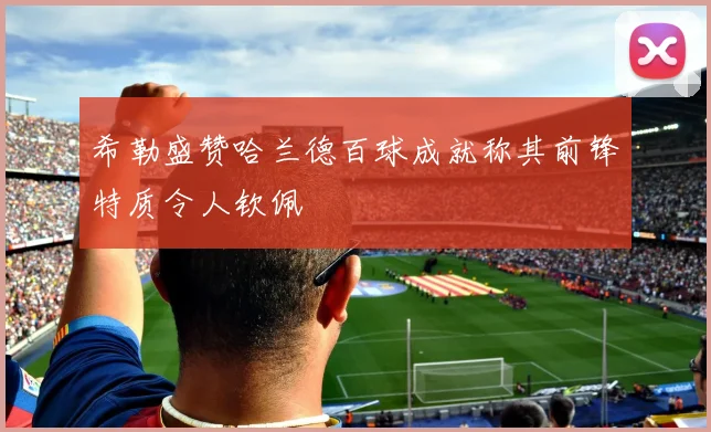 希勒盛赞哈兰德百球成就称其前锋特质令人钦佩