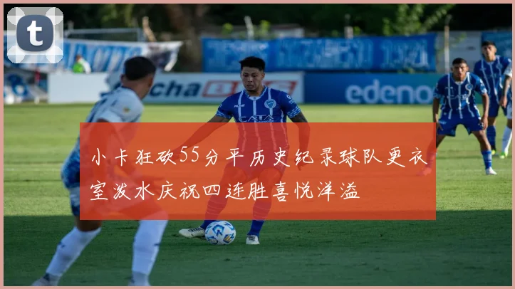 小卡狂砍55分平历史纪录球队更衣室泼水庆祝四连胜喜悦洋溢