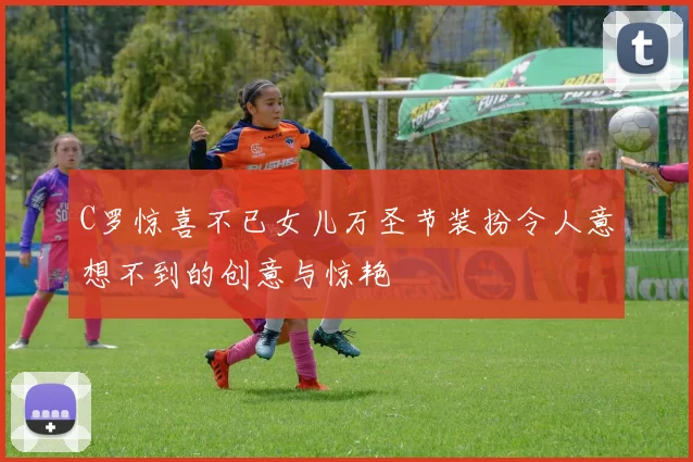 C罗惊喜不已女儿万圣节装扮令人意想不到的创意与惊艳