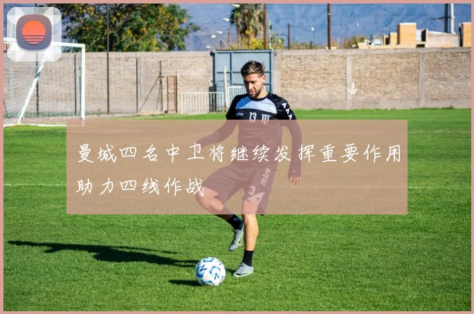 曼城四名中卫将继续发挥重要作用助力四线作战