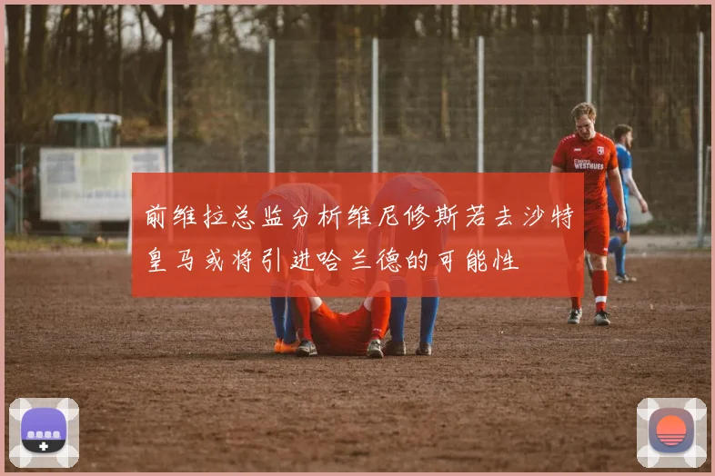前维拉总监分析维尼修斯若去沙特皇马或将引进哈兰德的可能性