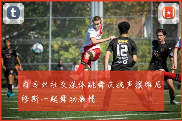 内马尔社交媒体跳舞庆祝声援维尼修斯一起舞动激情