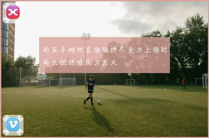 西亚卡姆坦言场场拼尽全力上场时间长但仍感压力巨大