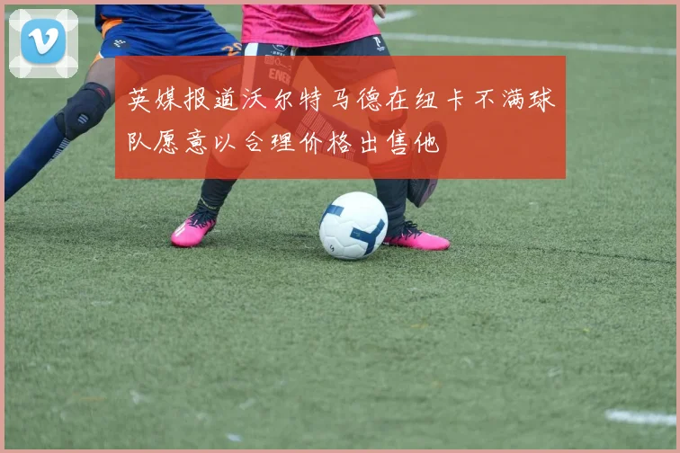 英媒报道沃尔特马德在纽卡不满球队愿意以合理价格出售他