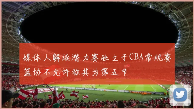 媒体人解读潜力赛独立于CBA常规赛篮协不允许称其为第五节