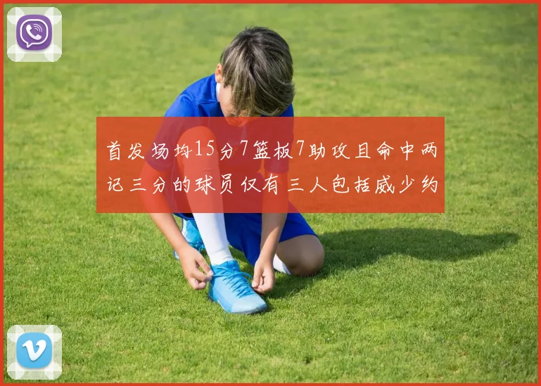 首发场均15分7篮板7助攻且命中两记三分的球员仅有三人包括威少约基奇和077