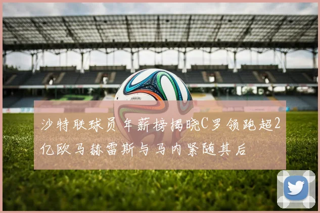 沙特联球员年薪榜揭晓C罗领跑超2亿欧马赫雷斯与马内紧随其后