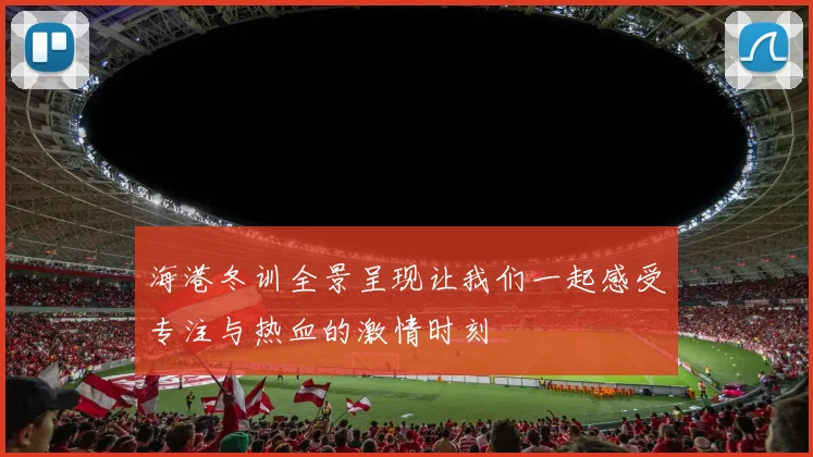 海港冬训全景呈现让我们一起感受专注与热血的激情时刻