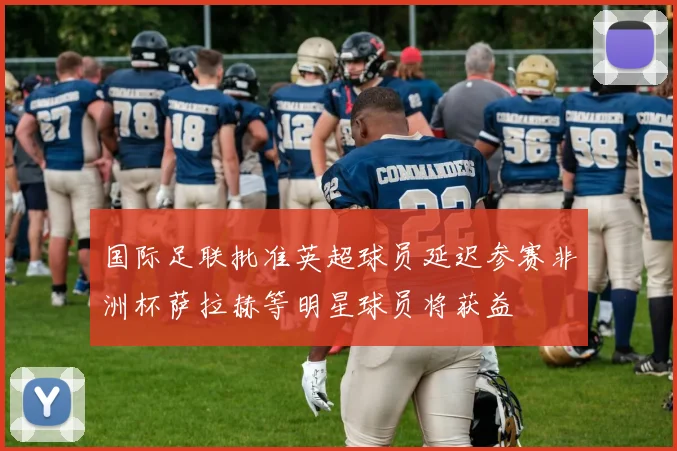 国际足联批准英超球员延迟参赛非洲杯萨拉赫等明星球员将获益